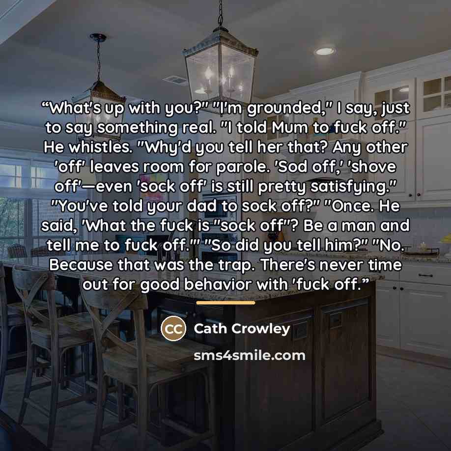 “What's up with you?" "I'm grounded," I say, just to say something real. "I told Mum to fuck off." He whistles. "Why'd you tell her that? Any other 'off' leaves room for parole. 'Sod off,' 'shove off'—even 'sock off' is still pretty satisfying." "You've told your dad to sock off?" "Once. He said…” quote by Cath Crowley