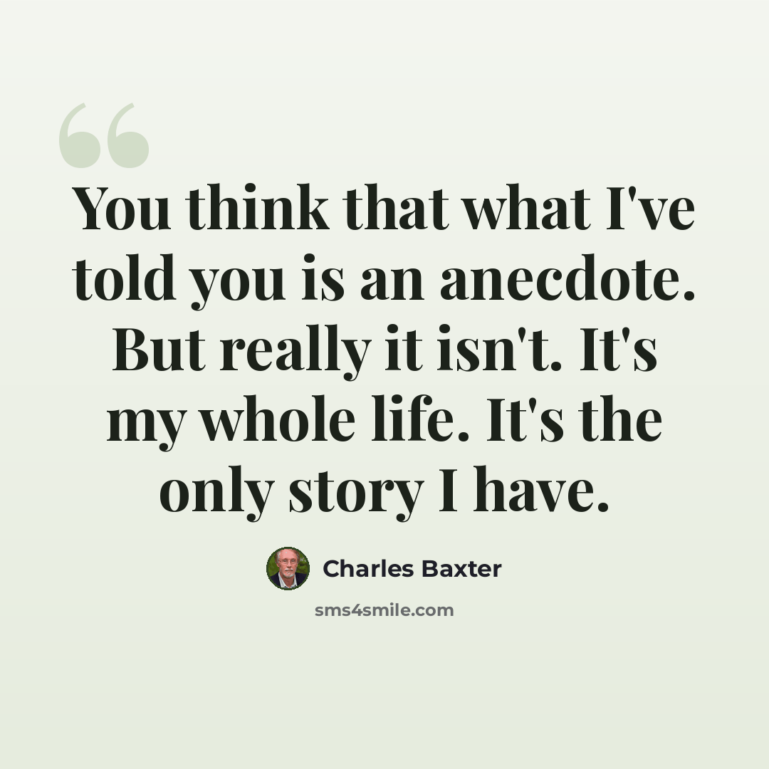 “You think that what I've told you is an anecdote. But really it isn't. It's my whole life. It's the only story I have.” quote by Charles Baxter