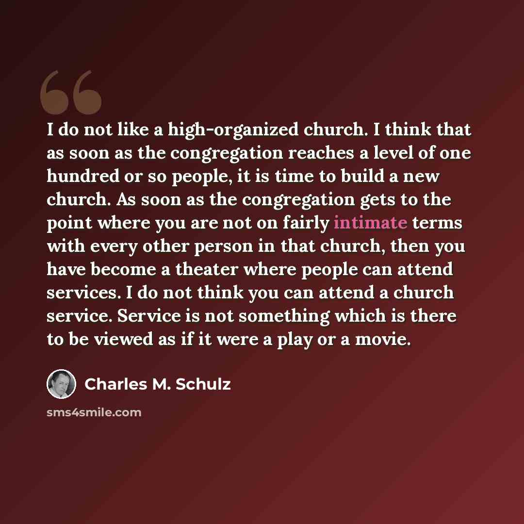 “I do not like a high-organized church. I think that as soon as the congregation reaches a level of one hundred or so people, it is time to build a new church. As soon as the congregation gets to the point where you are not on fairly intimate terms with every other person in that church, then you…” quote by Charles M. Schulz