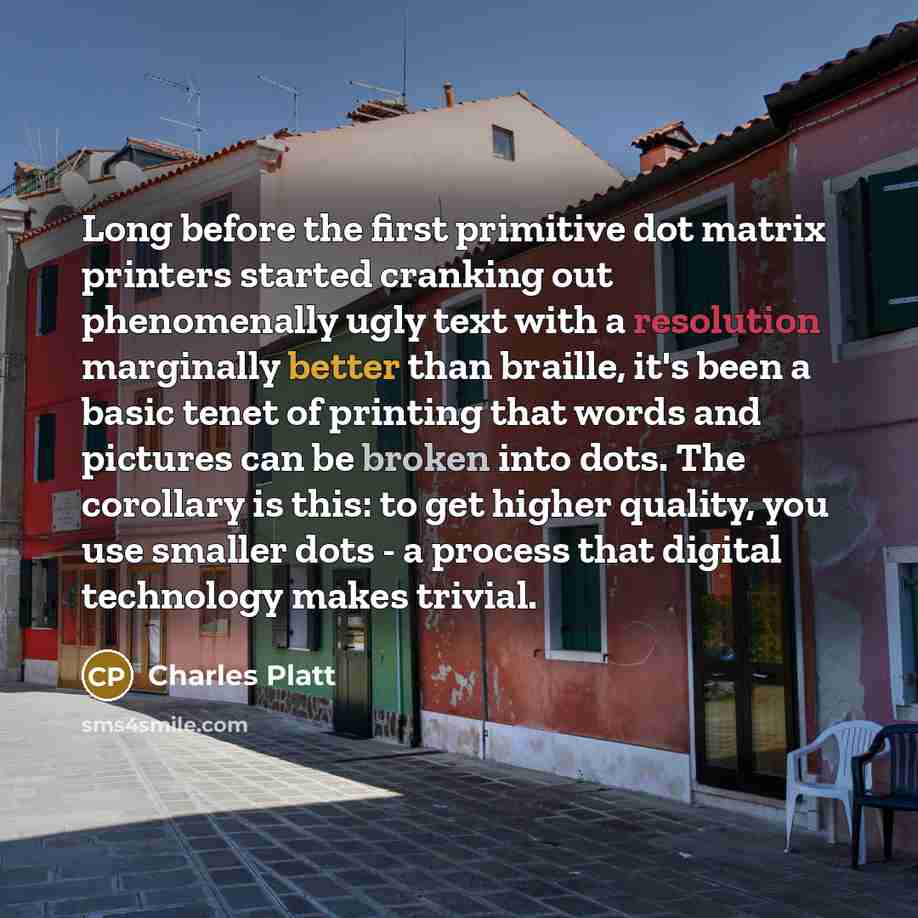 “Long before the first primitive dot matrix printers started cranking out phenomenally ugly text with a resolution marginally better than braille, it's been a basic tenet of printing that words and pictures can be broken into dots. The corollary is this: to get higher quality, you use smaller dots…” quote by Charles Platt