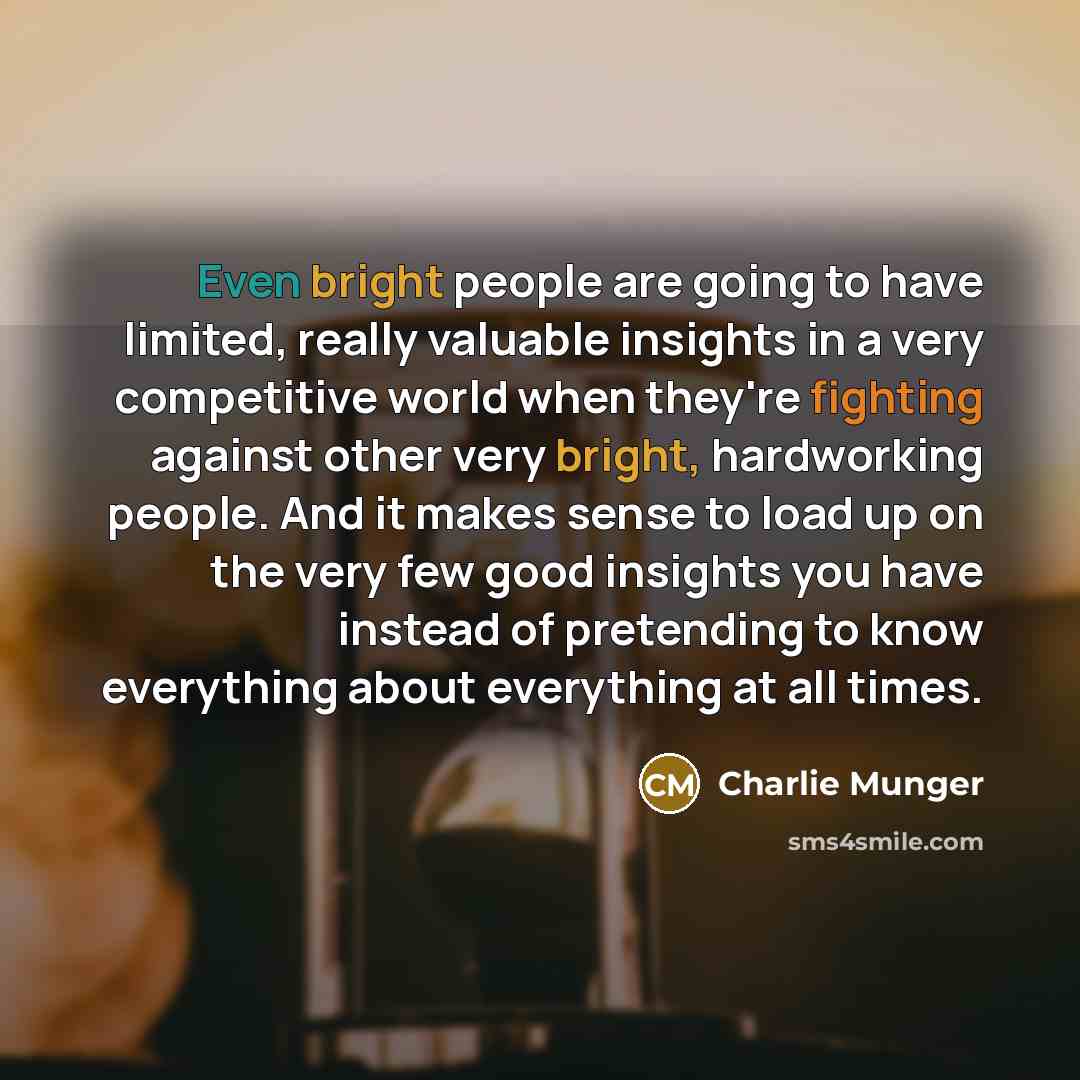 “Even bright people are going to have limited, really valuable insights in a very competitive world when they're fighting against other very bright, hardworking people. And it makes sense to load up on the very few good insights you have instead of pretending to know everything about everything at…” quote by Charlie Munger