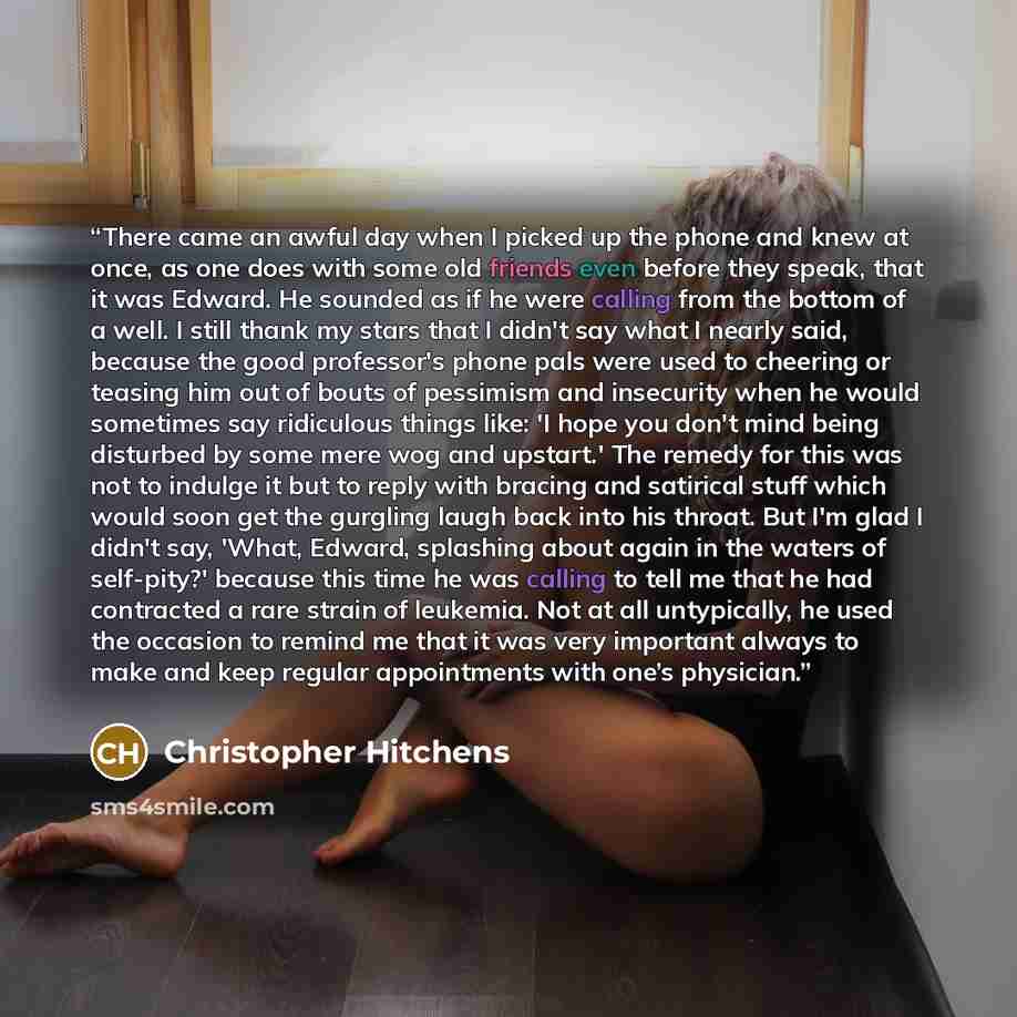 “There came an awful day when I picked up the phone and knew at once, as one does with some old friends even before they speak, that it was Edward. He sounded as if he were calling from the bottom of a well. I still thank my stars that I didn't say what I nearly said, because the good professor's…” quote by Christopher Hitchens