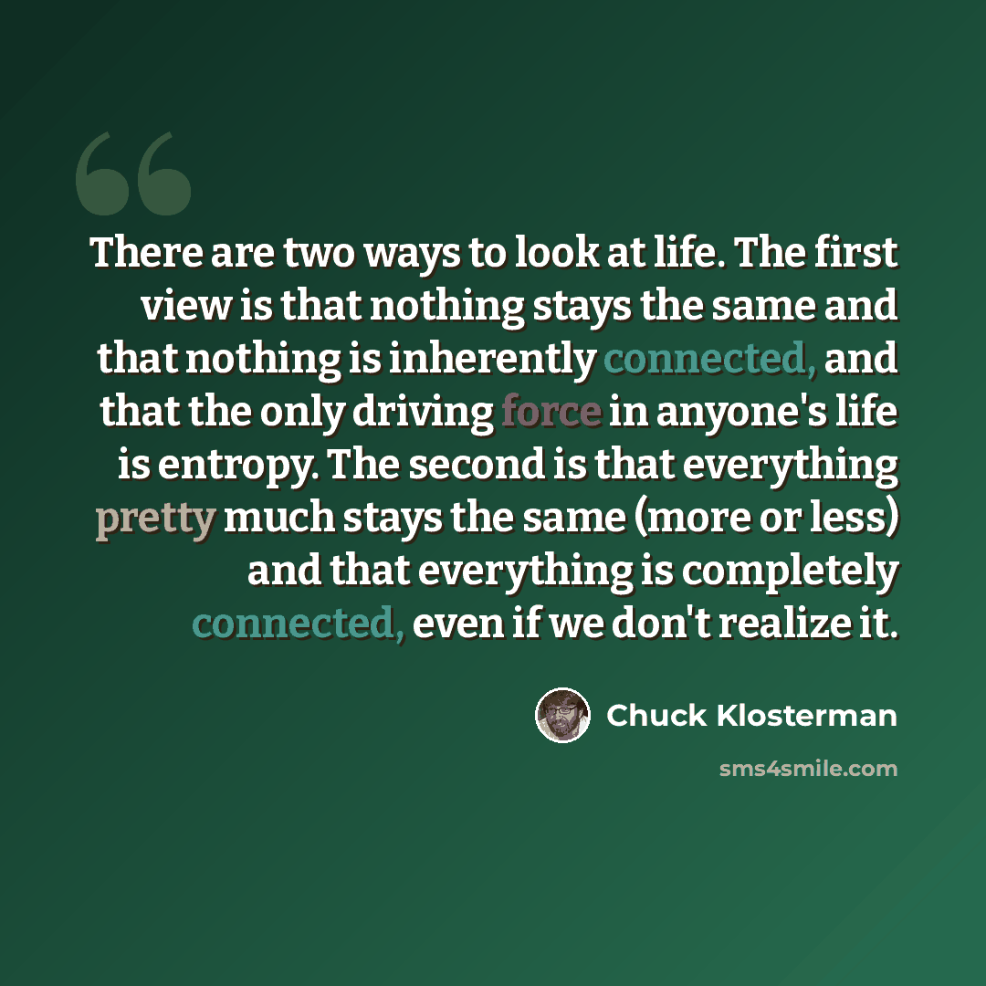 “There are two ways to look at life. The first view is that nothing stays the same and that nothing is inherently connected, and that the only driving force in anyone's life is entropy. The second is that everything pretty much stays the same (more or less) and that everything is completely…” quote by Chuck Klosterman