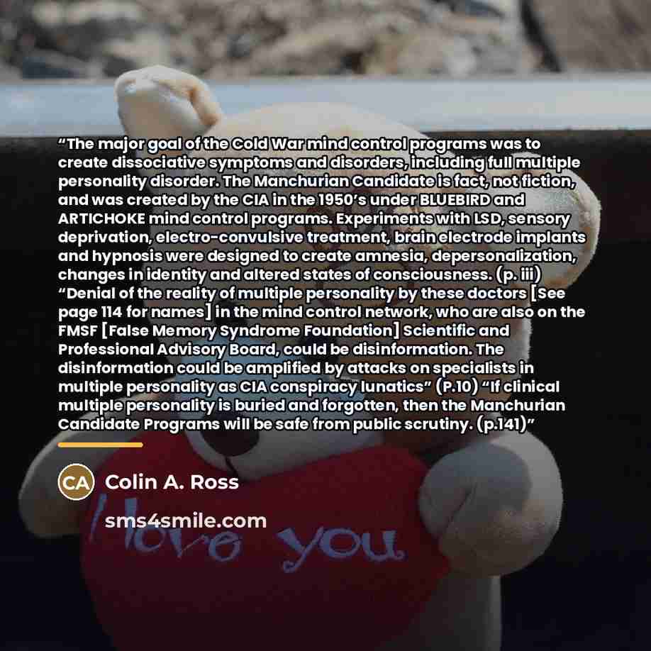 “The major goal of the Cold War mind control programs was to create dissociative symptoms and disorders, including full multiple personality disorder. The Manchurian Candidate is fact, not fiction, and was created by the CIA in the 1950’s under BLUEBIRD and ARTICHOKE mind control programs…” quote by Colin A. Ross