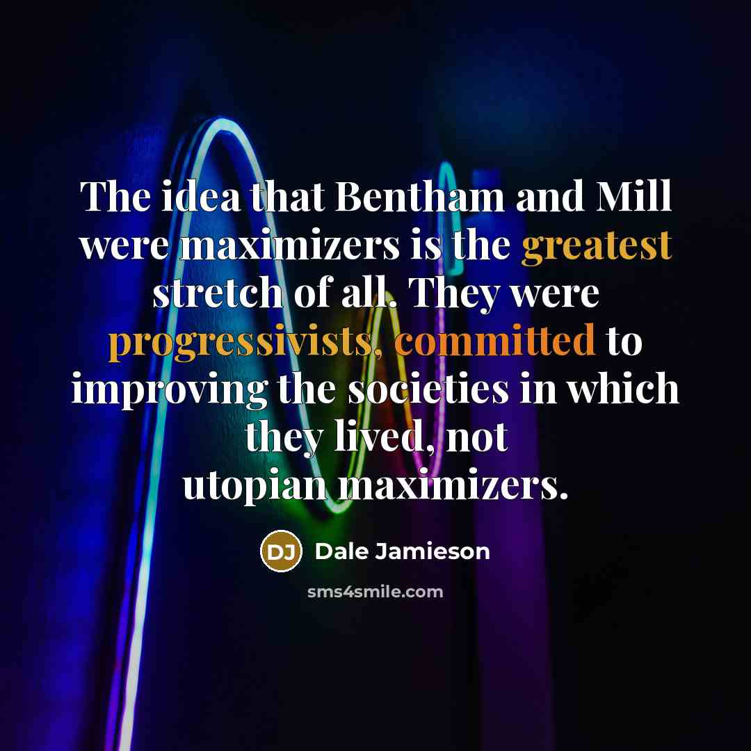 “The idea that Bentham and Mill were maximizers is the greatest stretch of all. They were progressivists, committed to improving the societies in which they lived, not utopian maximizers.” quote by Dale Jamieson