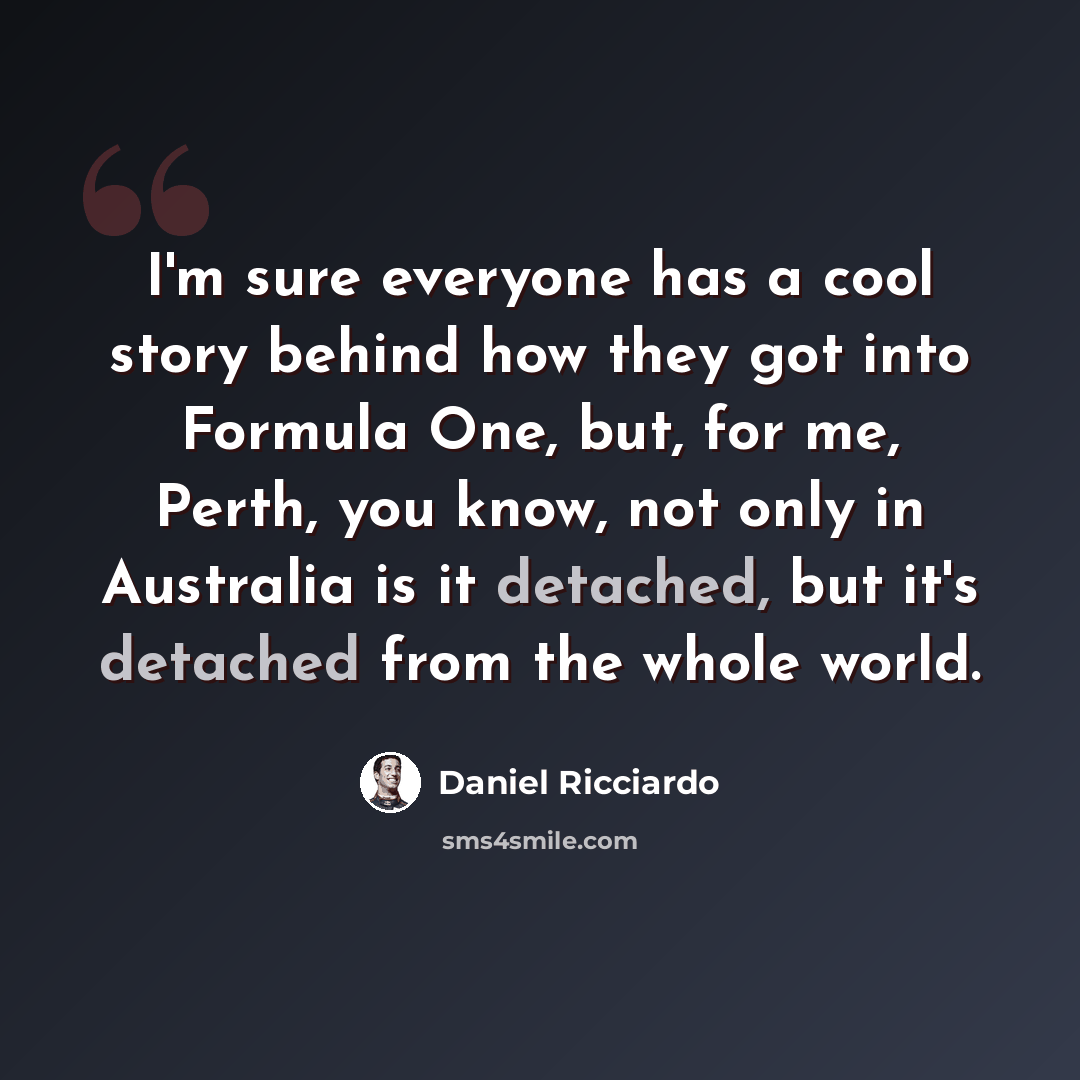 “I'm sure everyone has a cool story behind how they got into Formula One, but, for me, Perth, you know, not only in Australia is it detached, but it's detached from the whole world.” quote by Daniel Ricciardo
