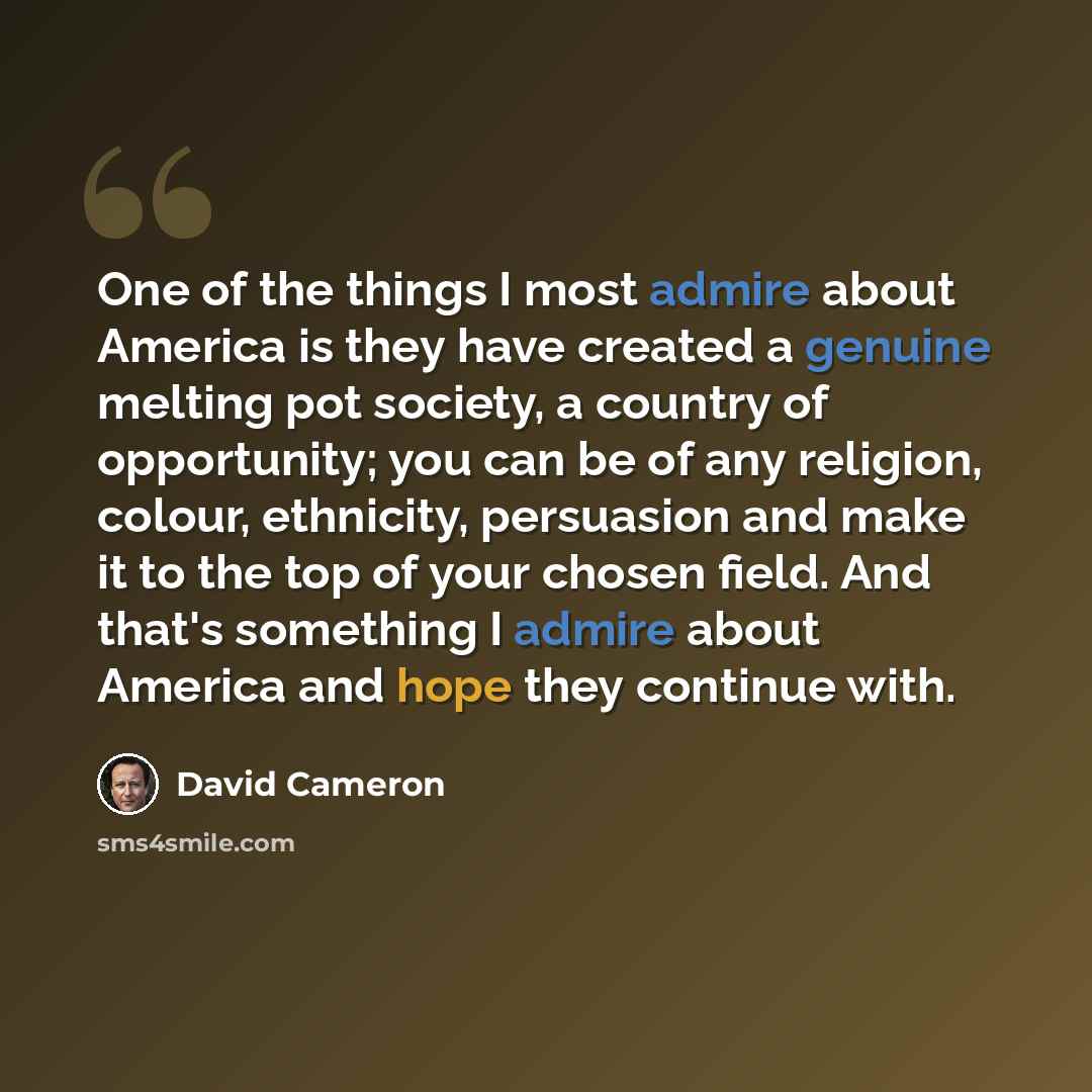 “One of the things I most admire about America is they have created a genuine melting pot society, a country of opportunity; you can be of any religion, colour, ethnicity, persuasion and make it to the top of your chosen field. And that's something I admire about America and hope they continue with.” quote by David Cameron