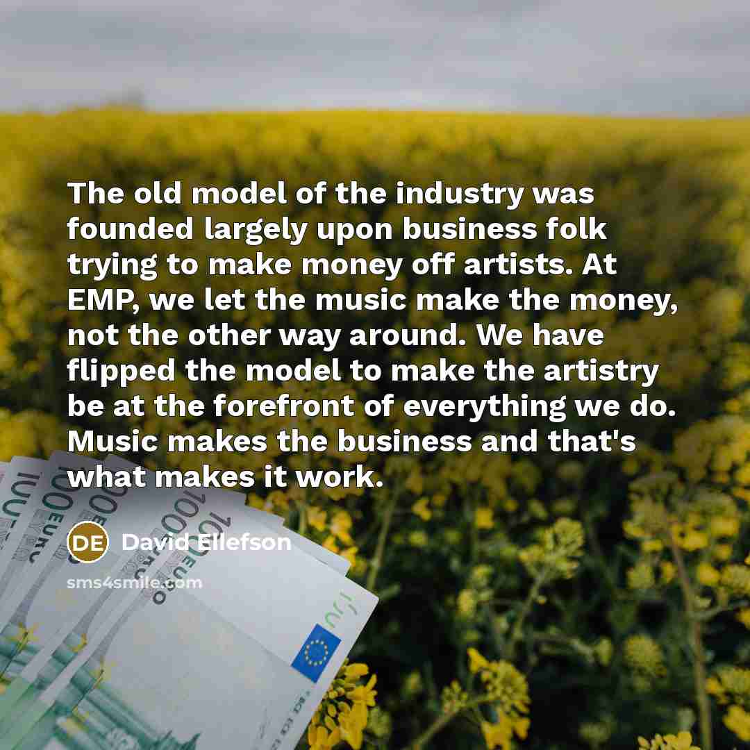 “The old model of the industry was founded largely upon business folk trying to make money off artists. At EMP, we let the music make the money, not the other way around. We have flipped the model to make the artistry be at the forefront of everything we do. Music makes the business and that's what…” quote by David Ellefson