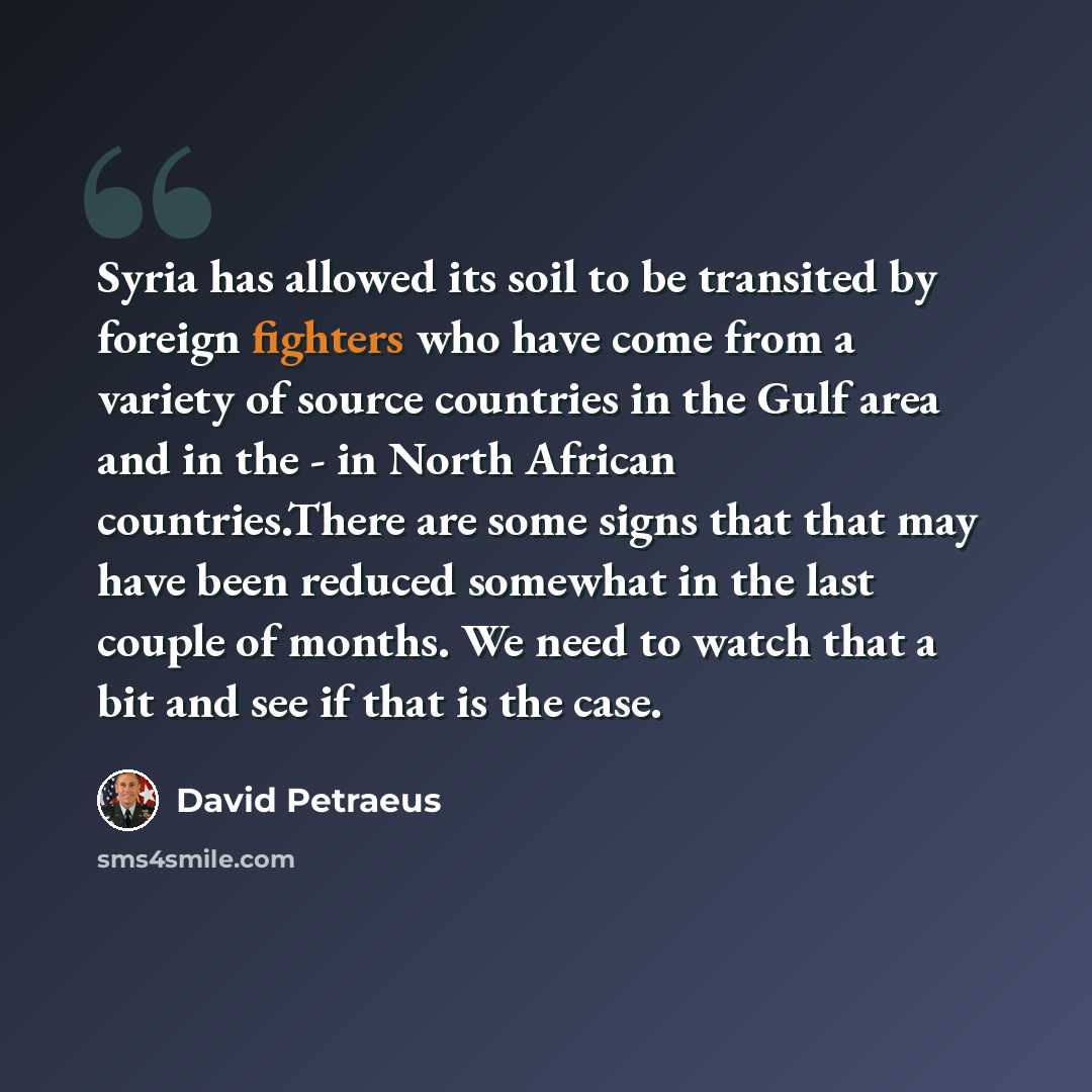 “Syria has allowed its soil to be transited by foreign fighters who have come from a variety of source countries in the Gulf area and in the - in North African countries.There are some signs that that may have been reduced somewhat in the last couple of months. We need to watch that a bit and see…” quote by David Petraeus