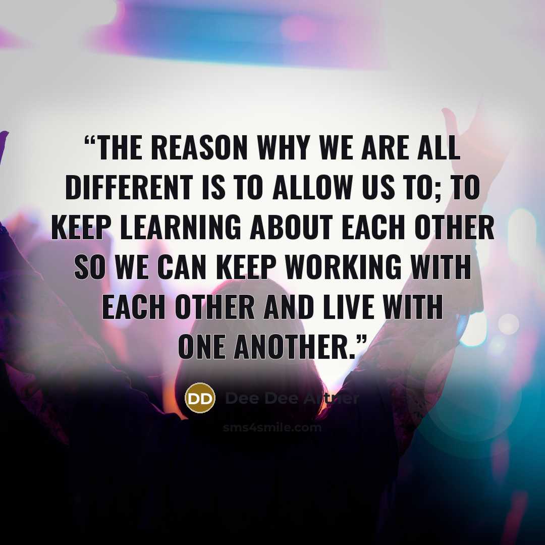 “The reason why we are all different is to allow us to; to keep learning about each other so we can keep working with each other and live with one another.” quote by Dee Dee Artner