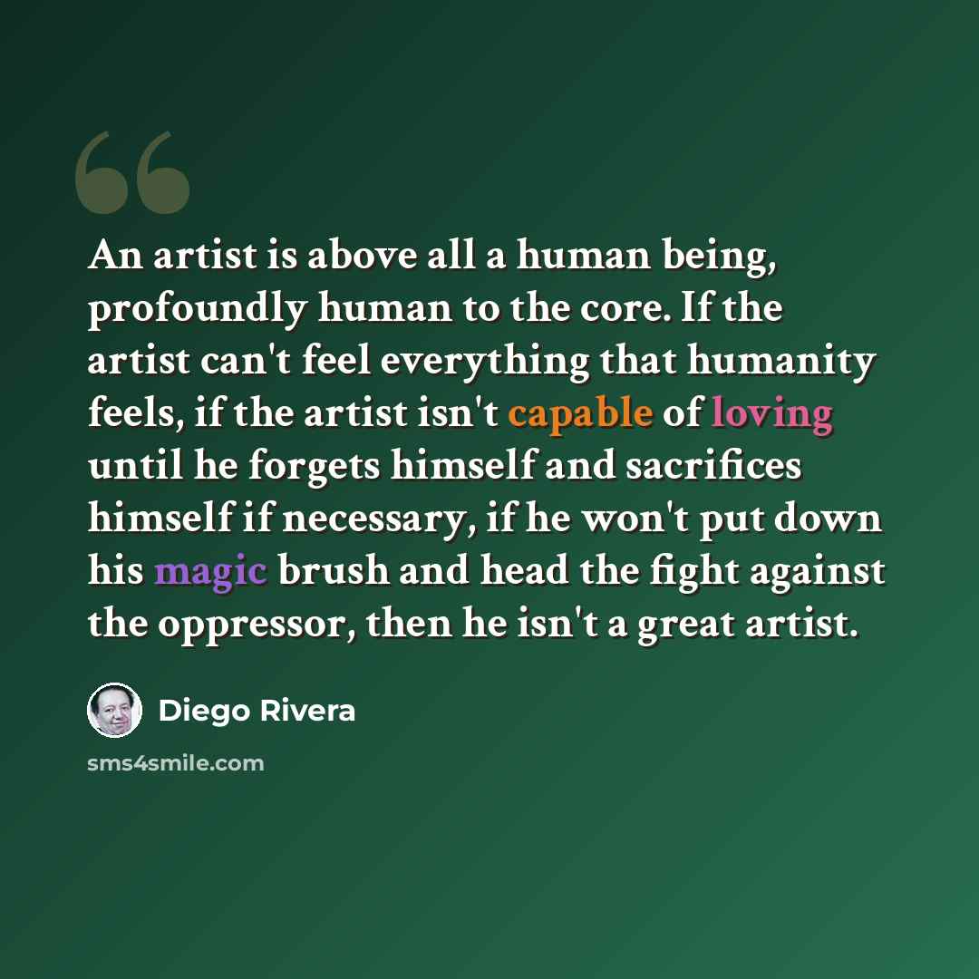 “An artist is above all a human being, profoundly human to the core. If the artist can't feel everything that humanity feels, if the artist isn't capable of loving until he forgets himself and sacrifices himself if necessary, if he won't put down his magic brush and head the fight against the…” quote by Diego Rivera