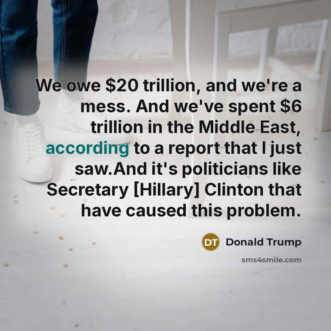 “We owe $20 trillion, and we're a mess. And we've spent $6 trillion in the Middle East, according to a report that I just saw.And it's politicians like Secretary [Hillary] Clinton that have caused this problem.” quote by Donald Trump