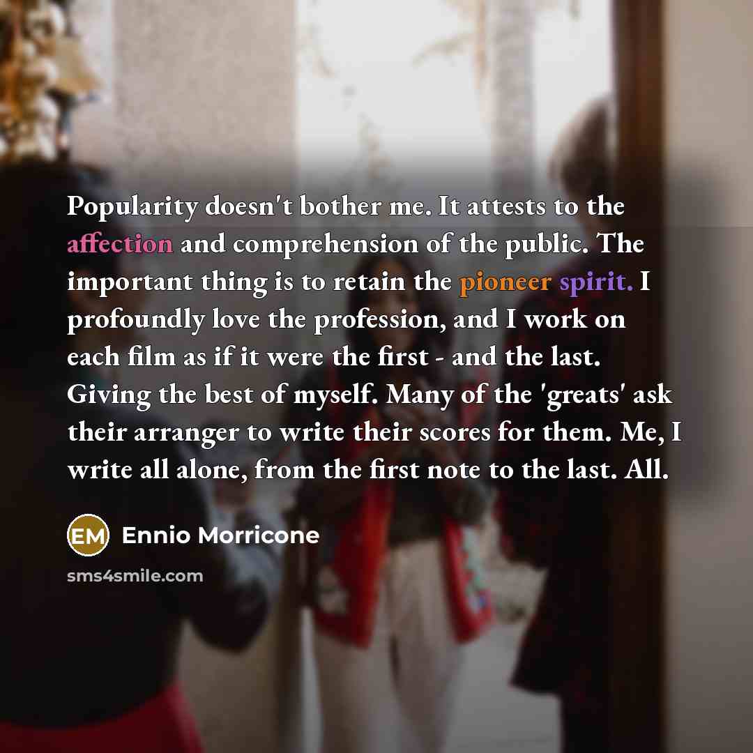 “Popularity doesn't bother me. It attests to the affection and comprehension of the public. The important thing is to retain the pioneer spirit. I profoundly love the profession, and I work on each film as if it were the first - and the last. Giving the best of myself. Many of the 'greats' ask…” quote by Ennio Morricone