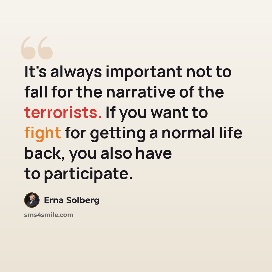 “It's always important not to fall for the narrative of the terrorists. If you want to fight for getting a normal life back, you also have to participate.” quote by Erna Solberg