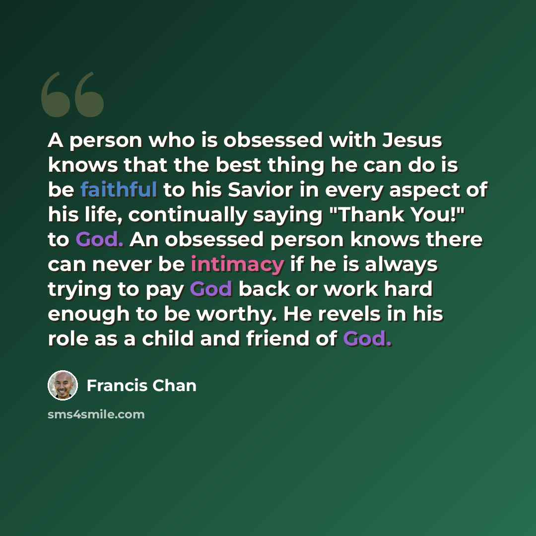“A person who is obsessed with Jesus knows that the best thing he can do is be faithful to his Savior in every aspect of his life, continually saying "Thank You!" to God. An obsessed person knows there can never be intimacy if he is always trying to pay God back or work hard enough to be worthy. He…” quote by Francis Chan