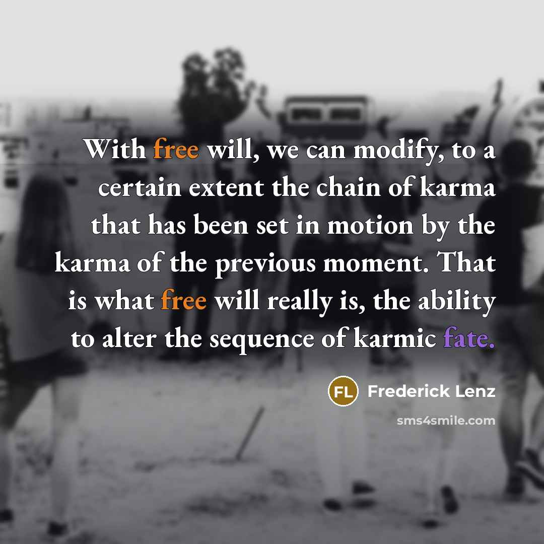 “With free will, we can modify, to a certain extent the chain of karma that has been set in motion by the karma of the previous moment. That is what free will really is, the ability to alter the sequence of karmic fate.” quote by Frederick Lenz