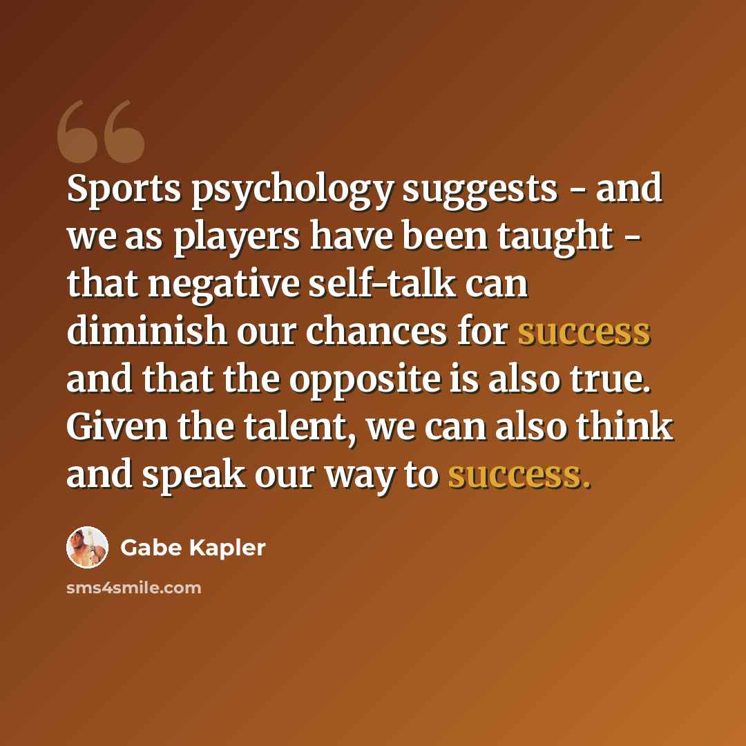 “Sports psychology suggests - and we as players have been taught - that negative self-talk can diminish our chances for success and that the opposite is also true. Given the talent, we can also think and speak our way to success.” quote by Gabe Kapler