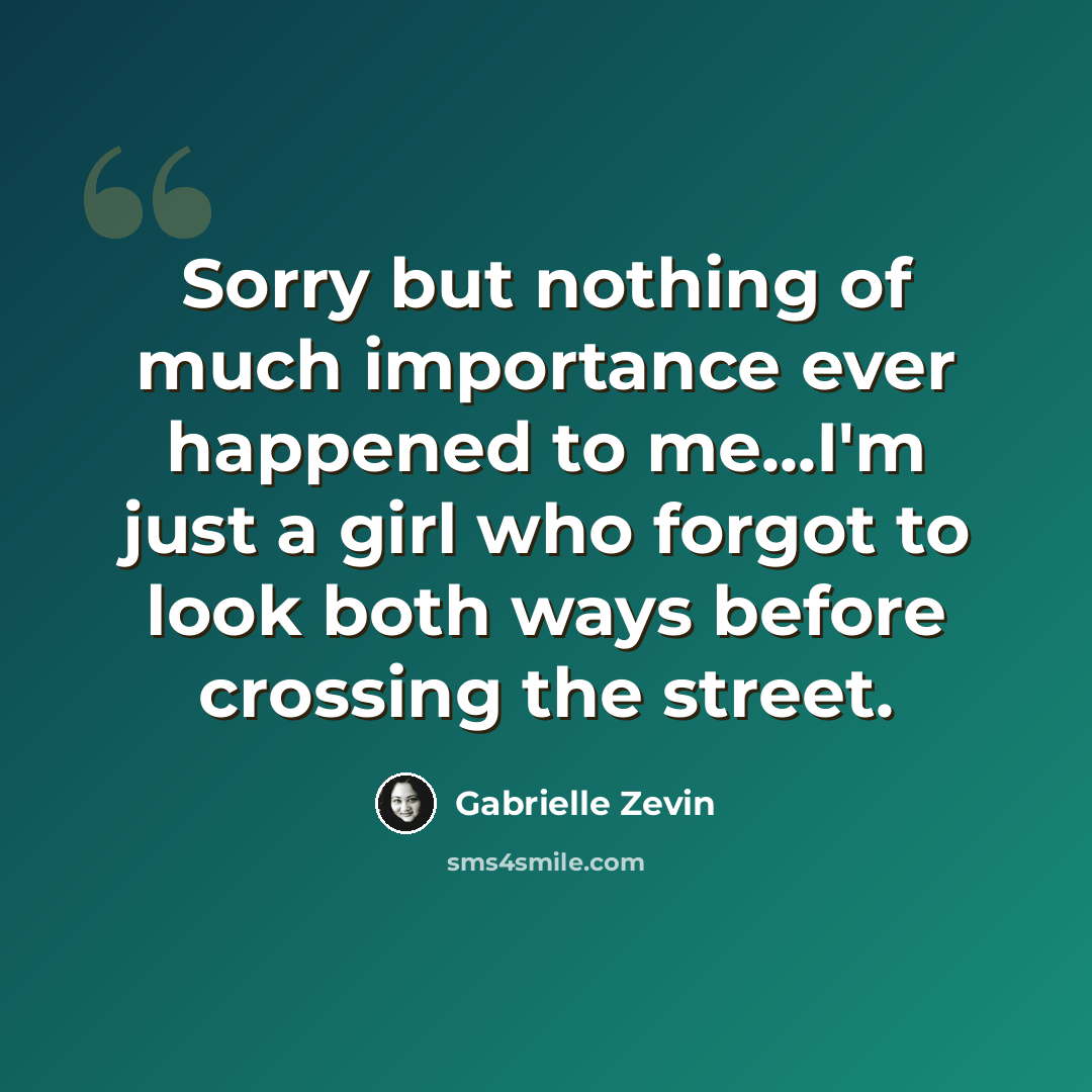 “Sorry but nothing of much importance ever happened to me...I'm just a girl who forgot to look both ways before crossing the street.” quote by Gabrielle Zevin