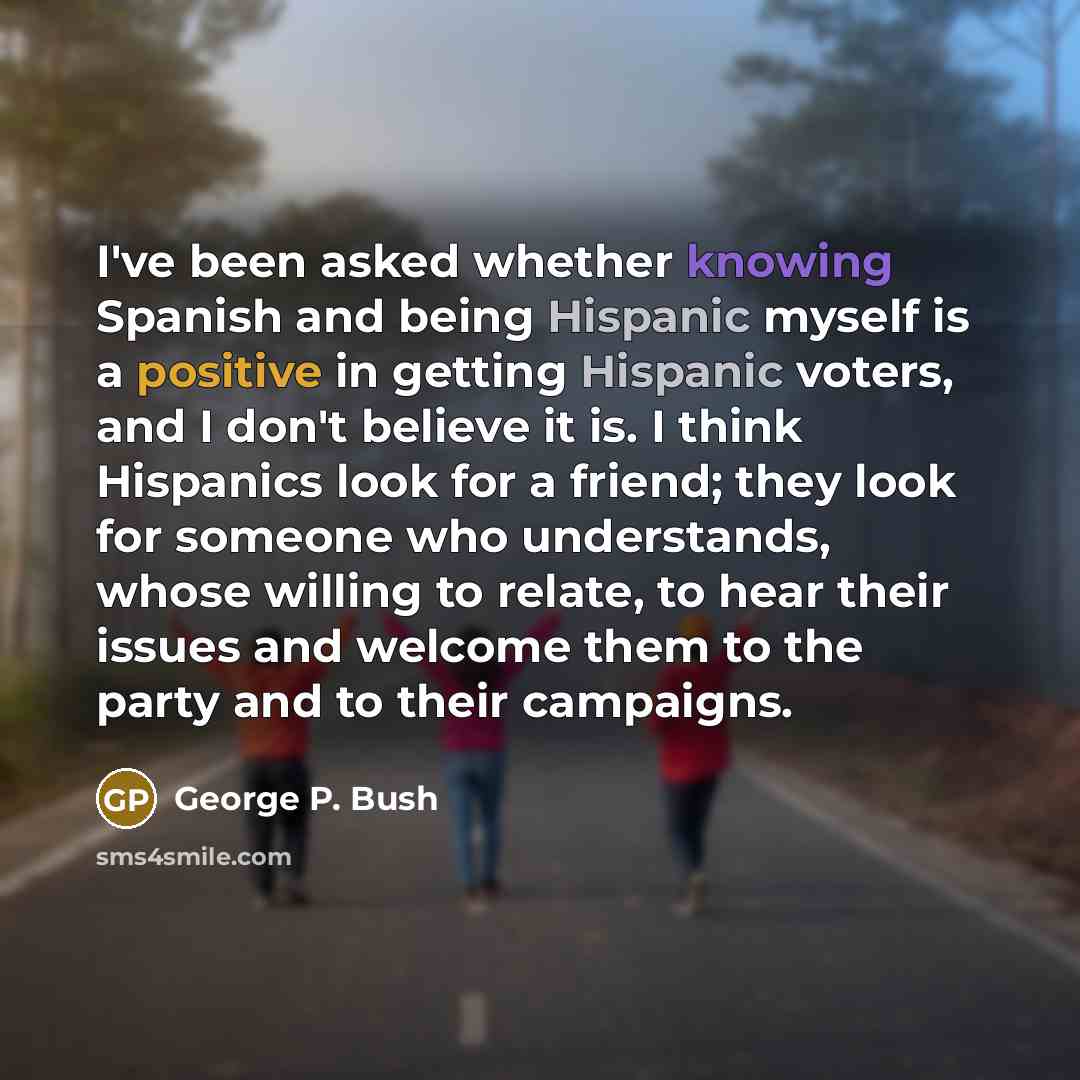 “I've been asked whether knowing Spanish and being Hispanic myself is a positive in getting Hispanic voters, and I don't believe it is. I think Hispanics look for a friend; they look for someone who understands, whose willing to relate, to hear their issues and welcome them to the party and to…” quote by George P. Bush