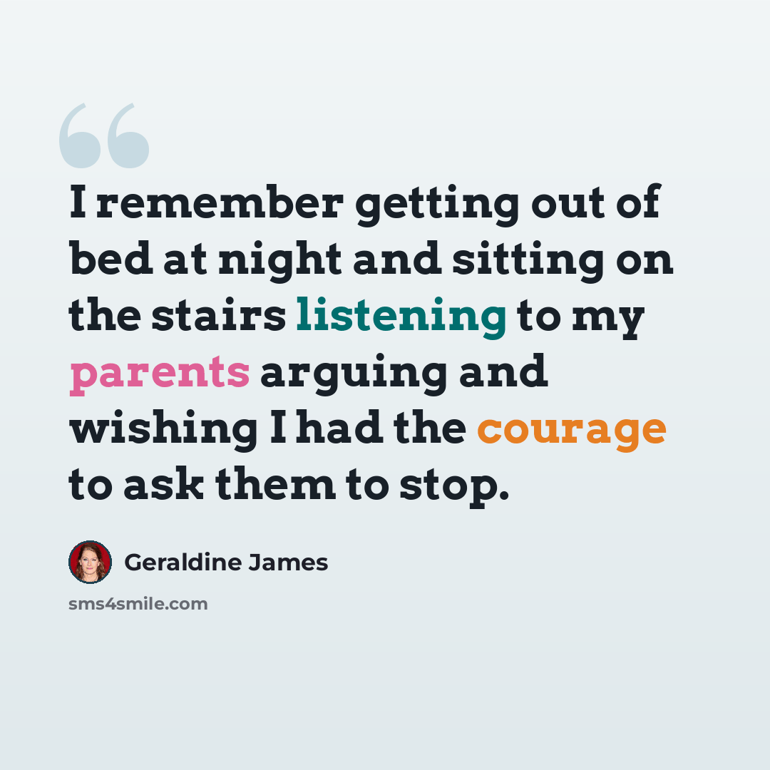 “I remember getting out of bed at night and sitting on the stairs listening to my parents arguing and wishing I had the courage to ask them to stop.” quote by Geraldine James