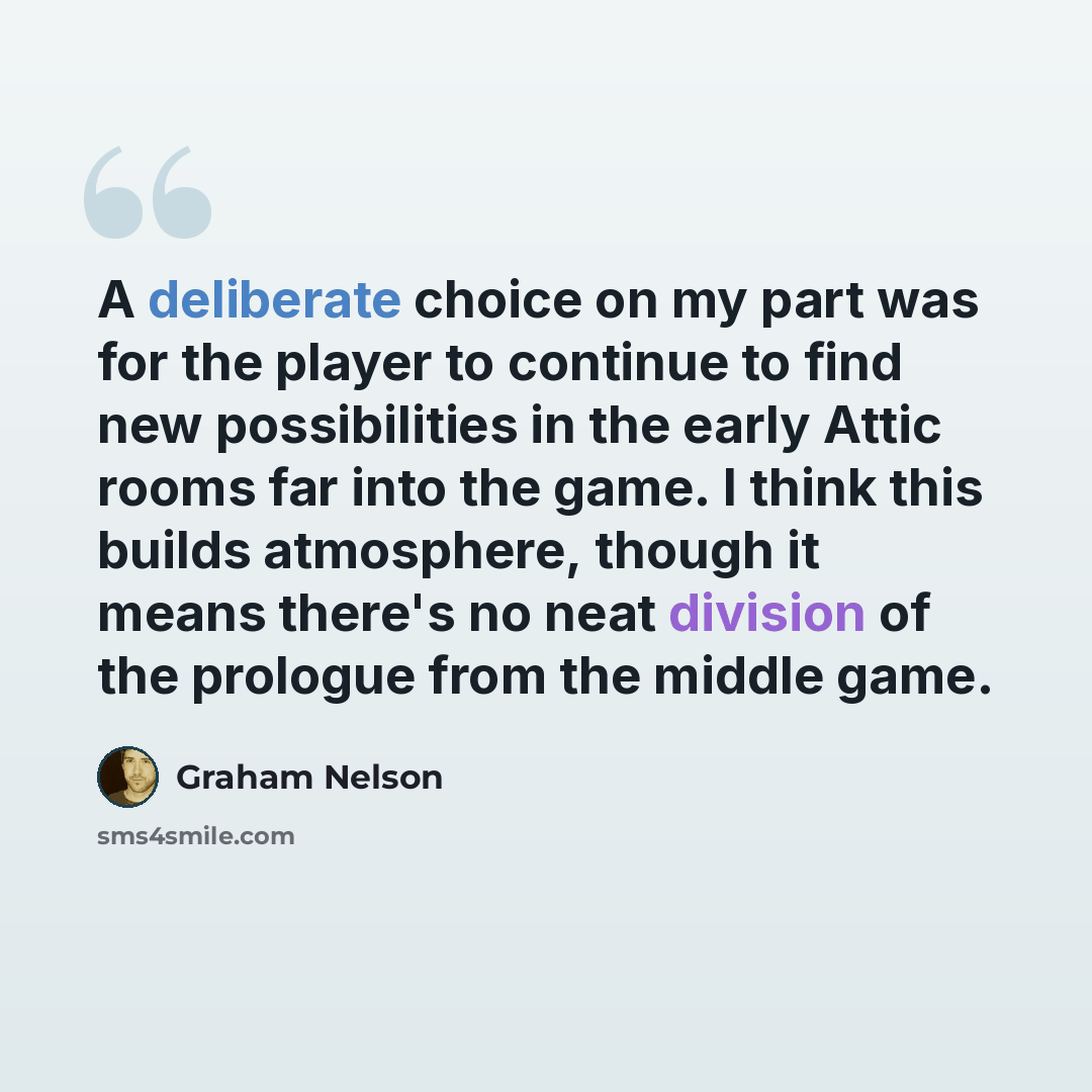 “A deliberate choice on my part was for the player to continue to find new possibilities in the early Attic rooms far into the game. I think this builds atmosphere, though it means there's no neat division of the prologue from the middle game.” quote by Graham Nelson