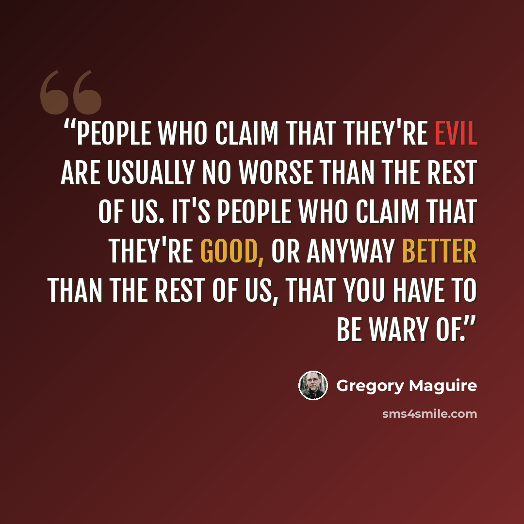 “People who claim that they're evil are usually no worse than the rest of us. It's people who claim that they're good, or anyway better than the rest of us, that you have to be wary of.” quote by Gregory Maguire