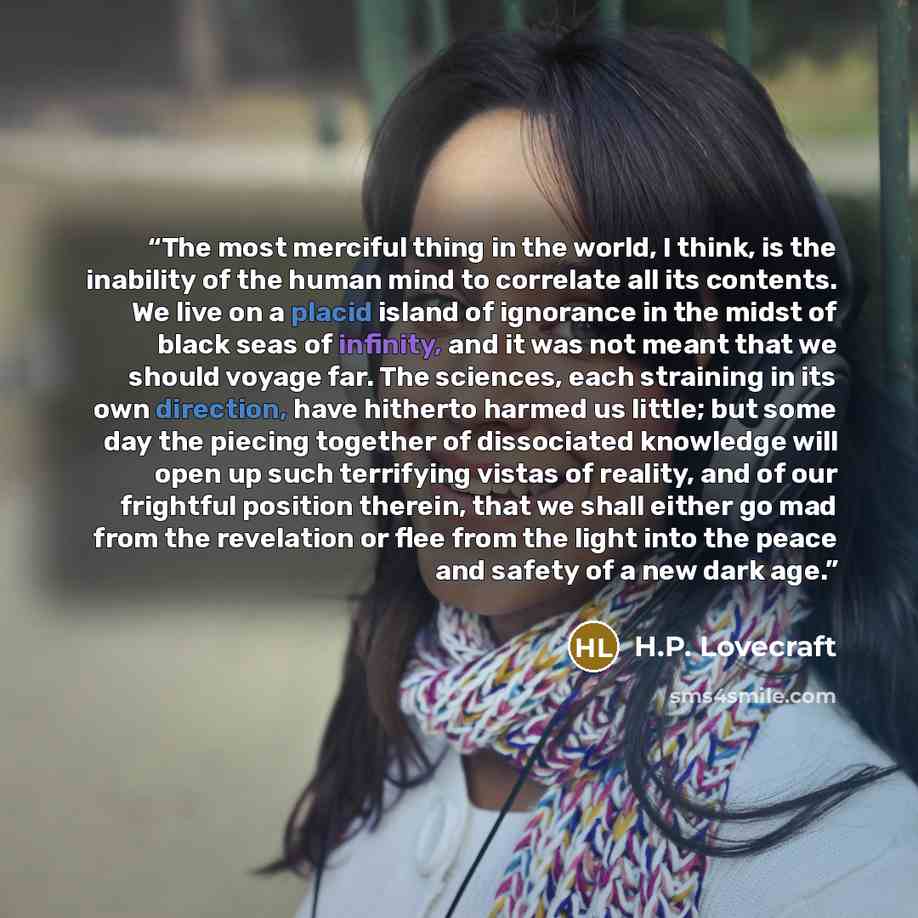 “The most merciful thing in the world, I think, is the inability of the human mind to correlate all its contents. We live on a placid island of ignorance in the midst of black seas of infinity, and it was not meant that we should voyage far. The sciences, each straining in its own direction, have…” quote by H.P. Lovecraft