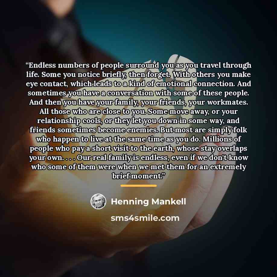 “Endless numbers of people surround you as you travel through life. Some you notice briefly, then forget. With others you make eye contact, which leads to a kind of emotional connection. And sometimes you have a conversation with some of these people. And then you have your family, your friends…” quote by Henning Mankell