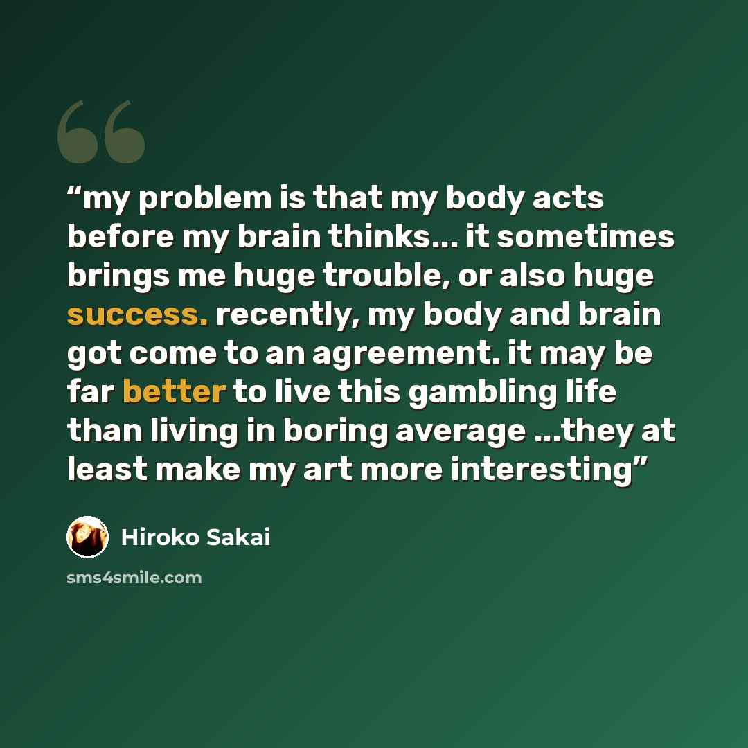 “my problem is that my body acts before my brain thinks... it sometimes brings me huge trouble, or also huge success. recently, my body and brain got come to an agreement. it may be far better to live this gambling life than living in boring average ...they at least make my art more interesting” quote by Hiroko Sakai
