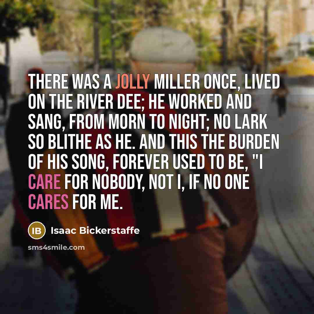 “There was a jolly miller once, Lived on the River Dee; He worked and sang, from morn to night; No lark so blithe as he. And this the burden of his song, Forever used to be, "I care for nobody, not I, If no one cares for me.” quote by Isaac Bickerstaffe