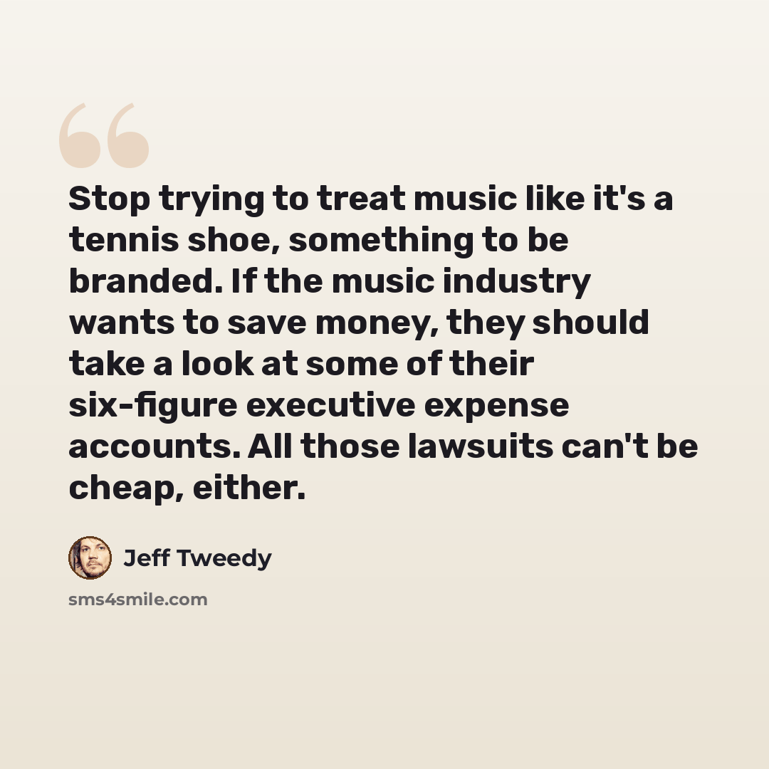 “Stop trying to treat music like it's a tennis shoe, something to be branded. If the music industry wants to save money, they should take a look at some of their six-figure executive expense accounts. All those lawsuits can't be cheap, either.” quote by Jeff Tweedy