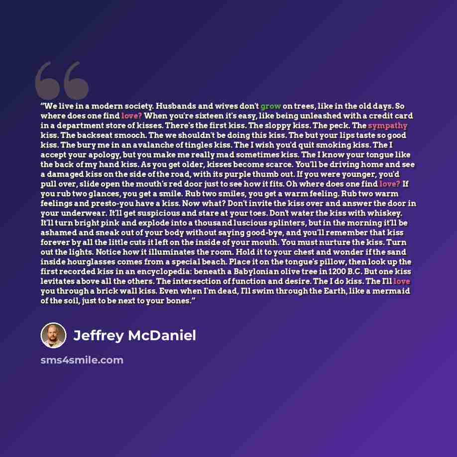 “We live in a modern society. Husbands and wives don't grow on trees, like in the old days. So where does one find love? When you're sixteen it's easy, like being unleashed with a credit card in a department store of kisses. There's the first kiss. The sloppy kiss. The peck. The sympathy kiss. The…” quote by Jeffrey McDaniel