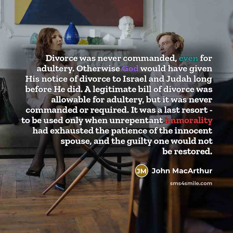 “Divorce was never commanded, even for adultery. Otherwise God would have given His notice of divorce to Israel and Judah long before He did. A legitimate bill of divorce was allowable for adultery, but it was never commanded or required. It was a last resort - to be used only when unrepentant…” quote by John Macarthur