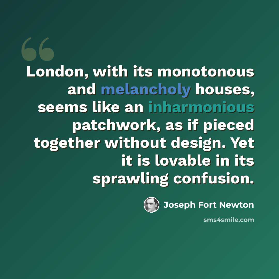 “London, with its monotonous and melancholy houses, seems like an inharmonious patchwork, as if pieced together without design. Yet it is lovable in its sprawling confusion.” quote by Joseph Fort Newton