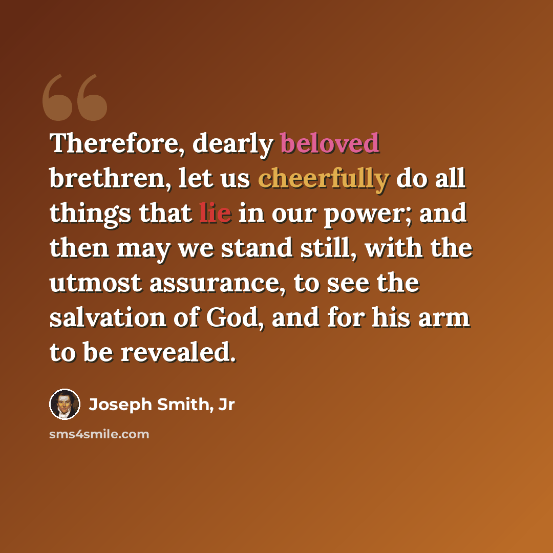 “Therefore, dearly beloved brethren, let us cheerfully do all things that lie in our power; and then may we stand still, with the utmost assurance, to see the salvation of God, and for his arm to be revealed.” quote by Joseph Smith, Jr