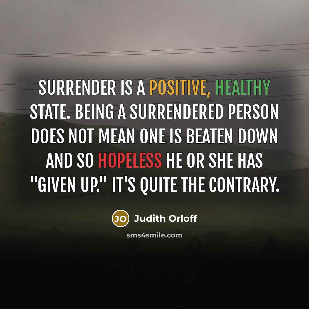 “Surrender is a positive, healthy state. Being a surrendered person does not mean one is beaten down and so hopeless he or she has "given up." It's quite the contrary.” quote by Judith Orloff