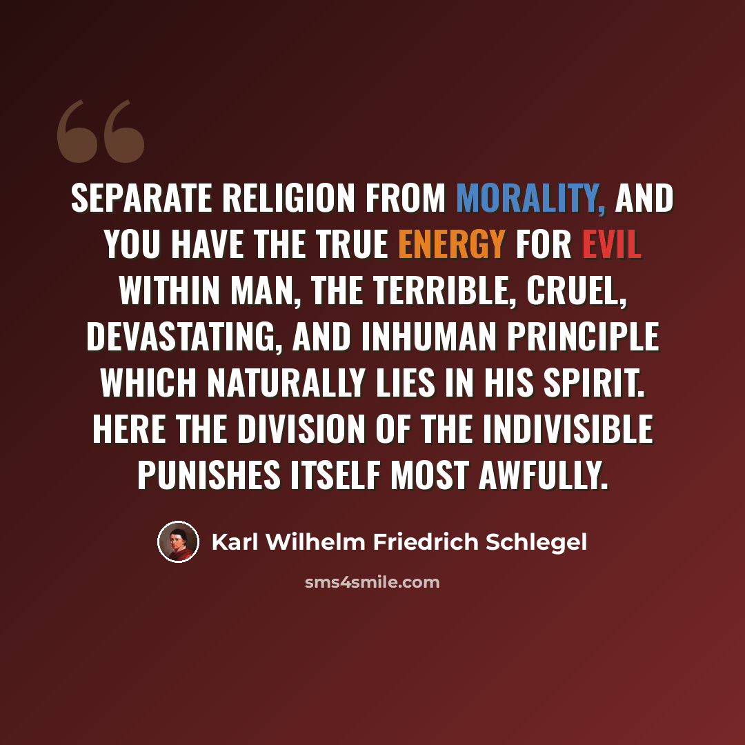 “Separate religion from morality, and you have the true energy for evil within man, the terrible, cruel, devastating, and inhuman principle which naturally lies in his spirit. Here the division of the indivisible punishes itself most awfully.” quote by Karl Wilhelm Friedrich Schlegel