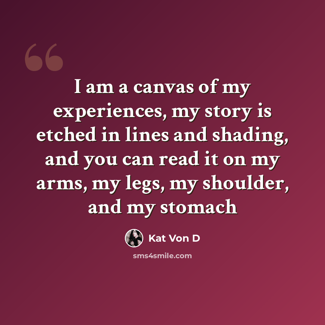 “I am a canvas of my experiences, my story is etched in lines and shading, and you can read it on my arms, my legs, my shoulder, and my stomach” quote by Kat Von D