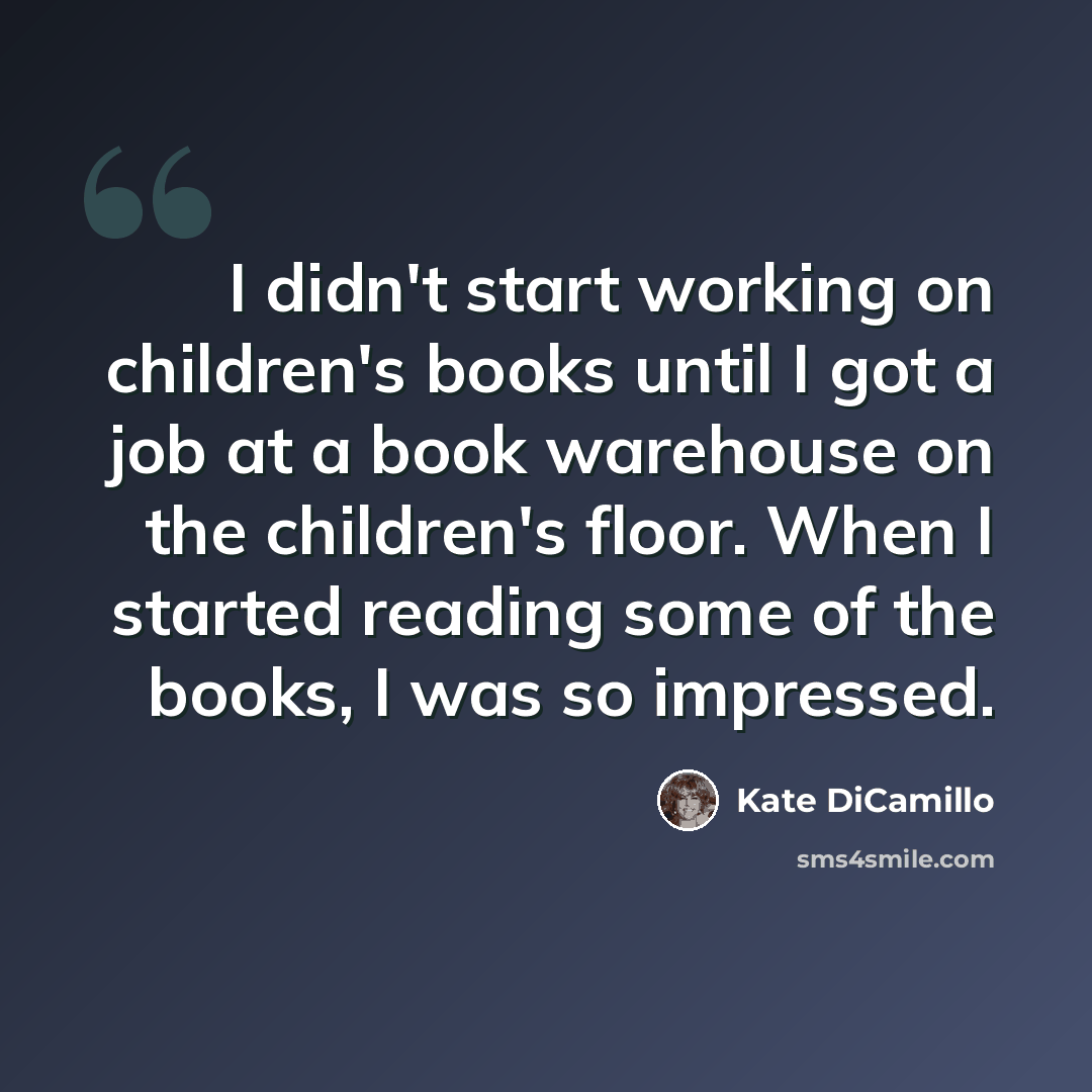 “I didn't start working on children's books until I got a job at a book warehouse on the children's floor. When I started reading some of the books, I was so impressed.” quote by Kate DiCamillo