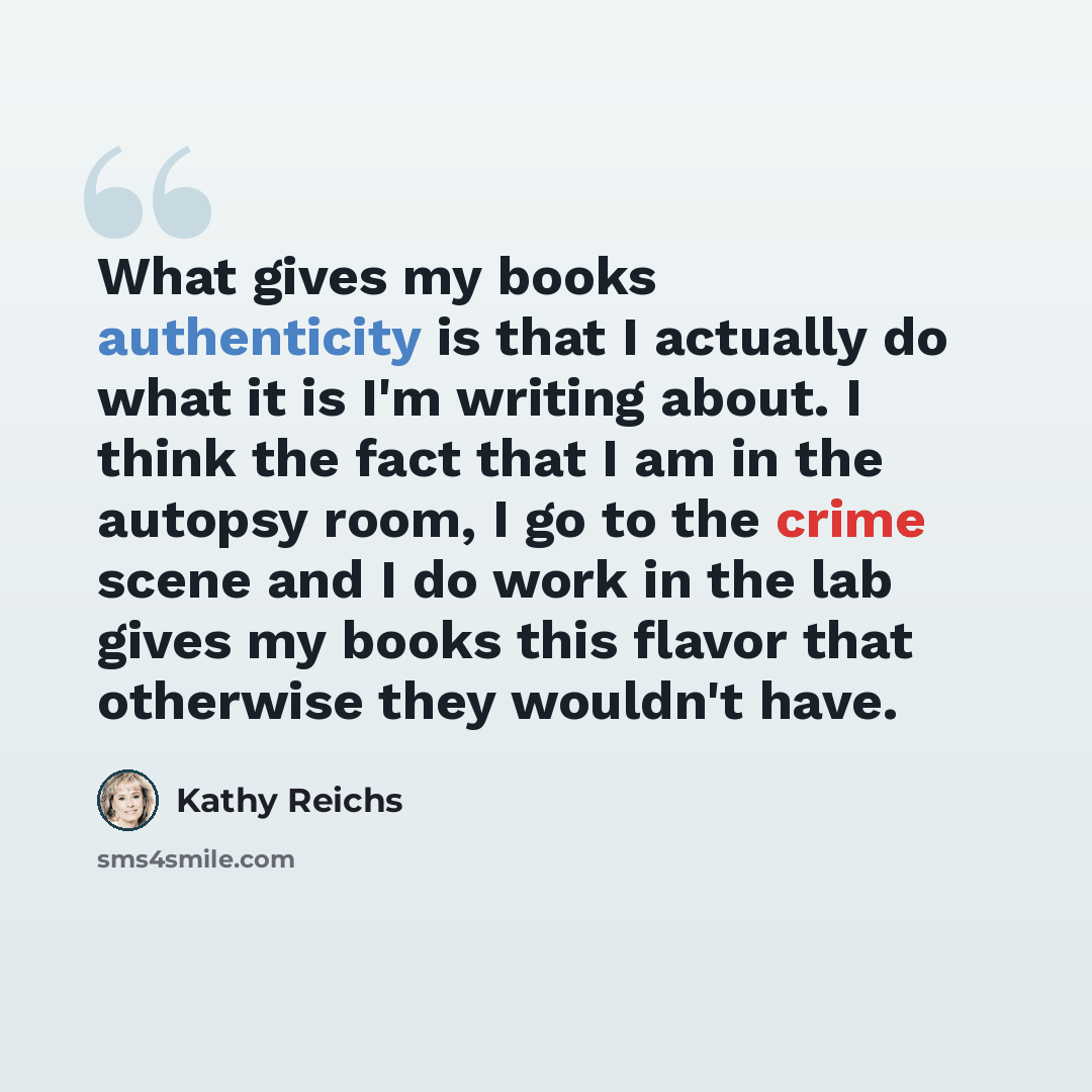 “What gives my books authenticity is that I actually do what it is I'm writing about. I think the fact that I am in the autopsy room, I go to the crime scene and I do work in the lab gives my books this flavor that otherwise they wouldn't have.” quote by Kathy Reichs