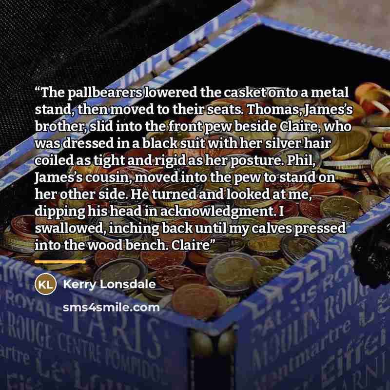 “The pallbearers lowered the casket onto a metal stand, then moved to their seats. Thomas, James’s brother, slid into the front pew beside Claire, who was dressed in a black suit with her silver hair coiled as tight and rigid as her posture. Phil, James’s cousin, moved into the pew to stand on her…” quote by Kerry Lonsdale