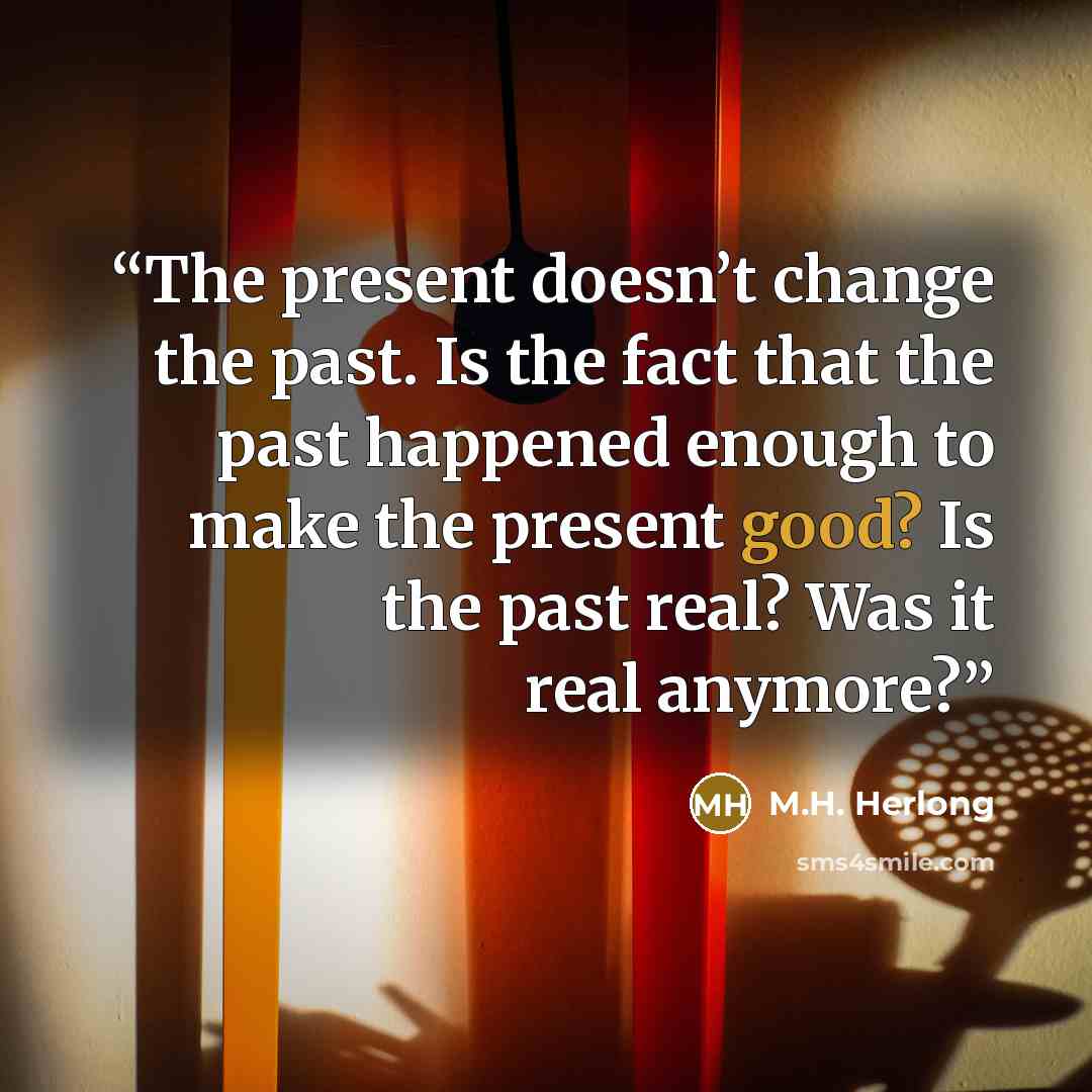 “The present doesn’t change the past. Is the fact that the past happened enough to make the present good? Is the past real? Was it real anymore?” quote by M.H. Herlong
