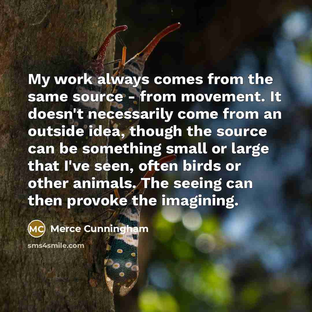 “My work always comes from the same source - from movement. It doesn't necessarily come from an outside idea, though the source can be something small or large that I've seen, often birds or other animals. The seeing can then provoke the imagining.” quote by Merce Cunningham