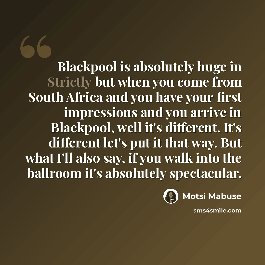“Blackpool is absolutely huge in Strictly but when you come from South Africa and you have your first impressions and you arrive in Blackpool, well it's different. It's different let's put it that way. But what I'll also say, if you walk into the ballroom it's absolutely spectacular.” quote by Motsi Mabuse