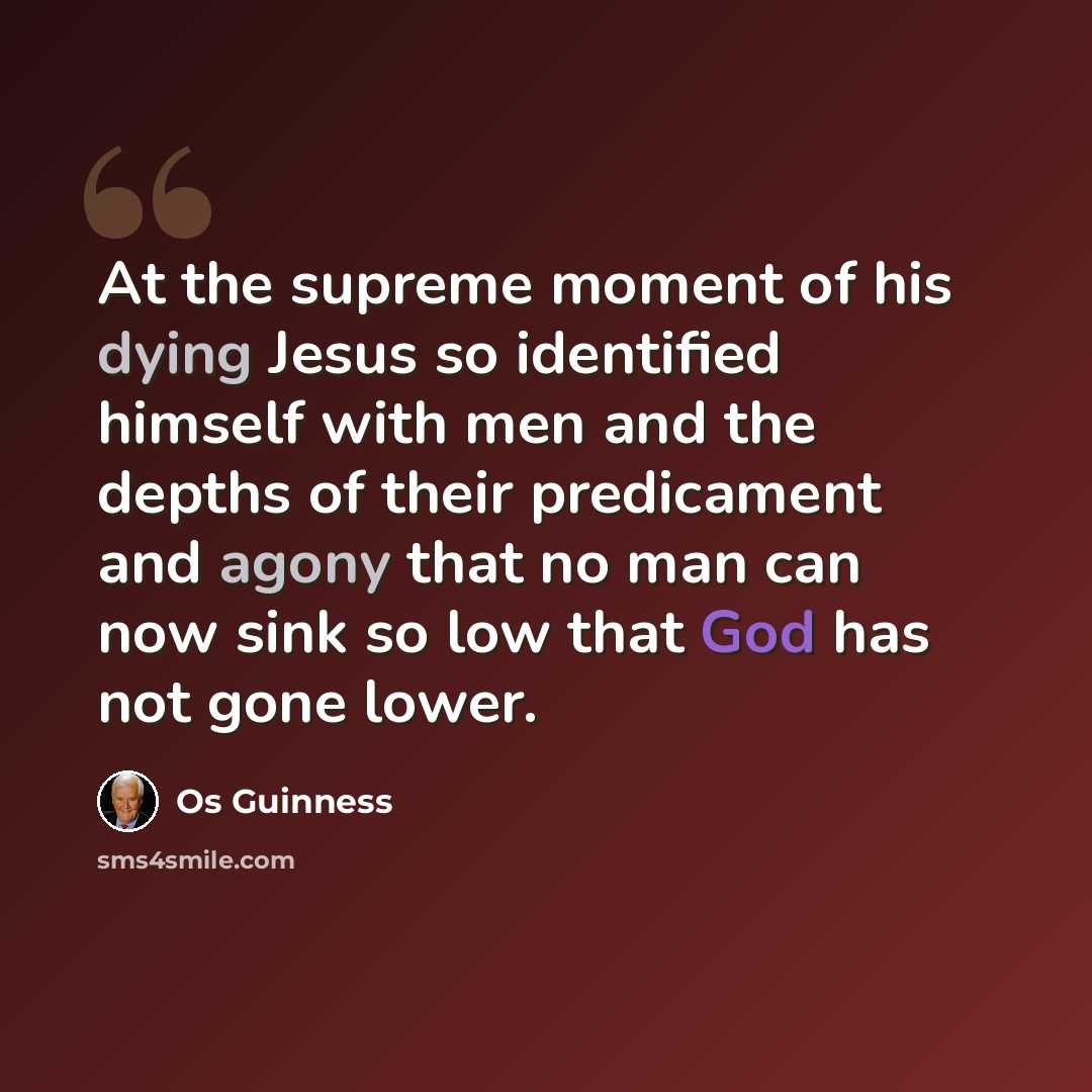 “At the supreme moment of his dying Jesus so identified himself with men and the depths of their predicament and agony that no man can now sink so low that God has not gone lower.” quote by Os Guinness