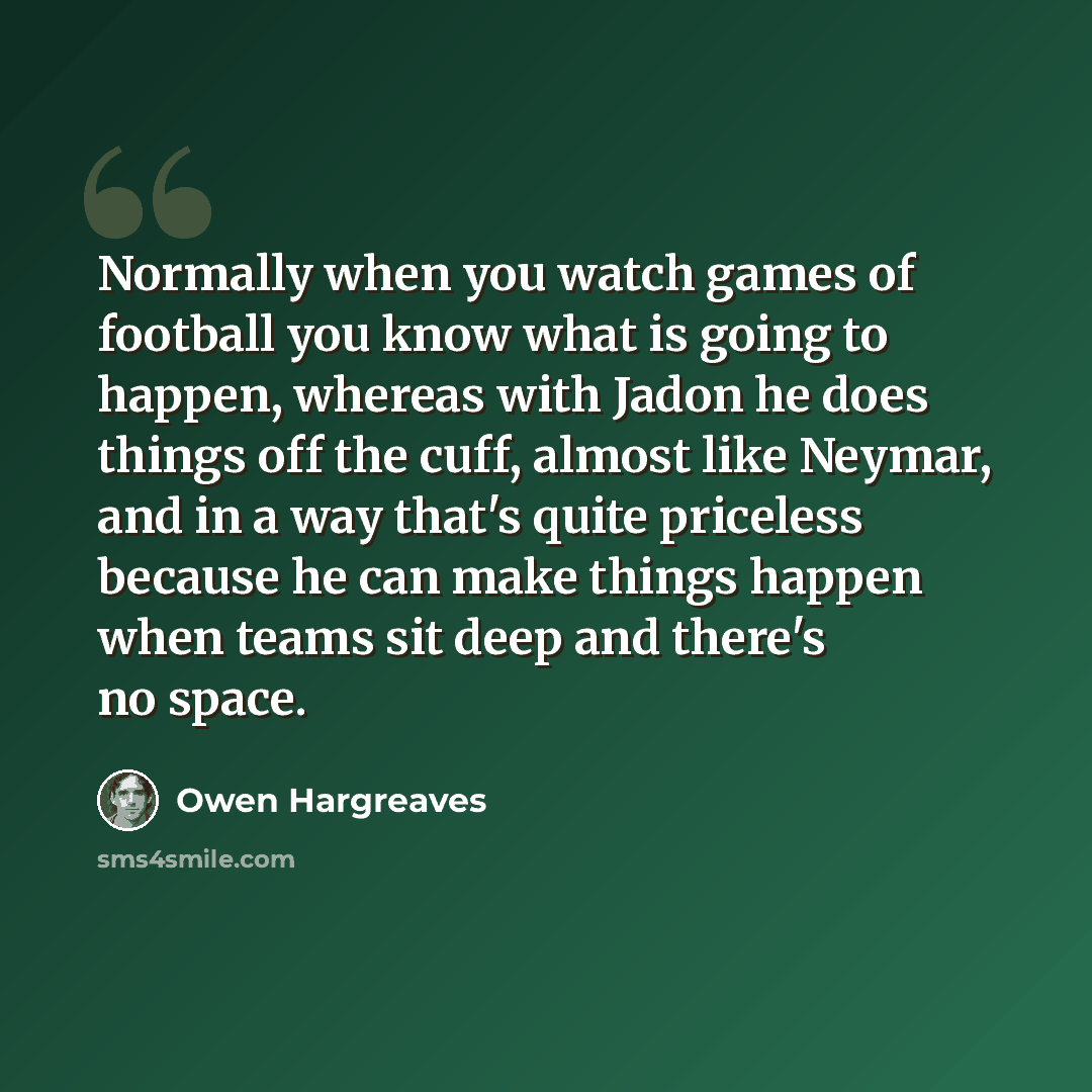 “Normally when you watch games of football you know what is going to happen, whereas with Jadon he does things off the cuff, almost like Neymar, and in a way that's quite priceless because he can make things happen when teams sit deep and there's no space.” quote by Owen Hargreaves