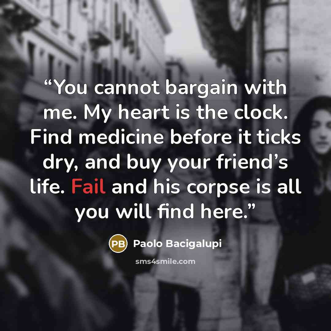 “You cannot bargain with me. My heart is the clock. Find medicine before it ticks dry, and buy your friend’s life. Fail and his corpse is all you will find here.” quote by Paolo Bacigalupi