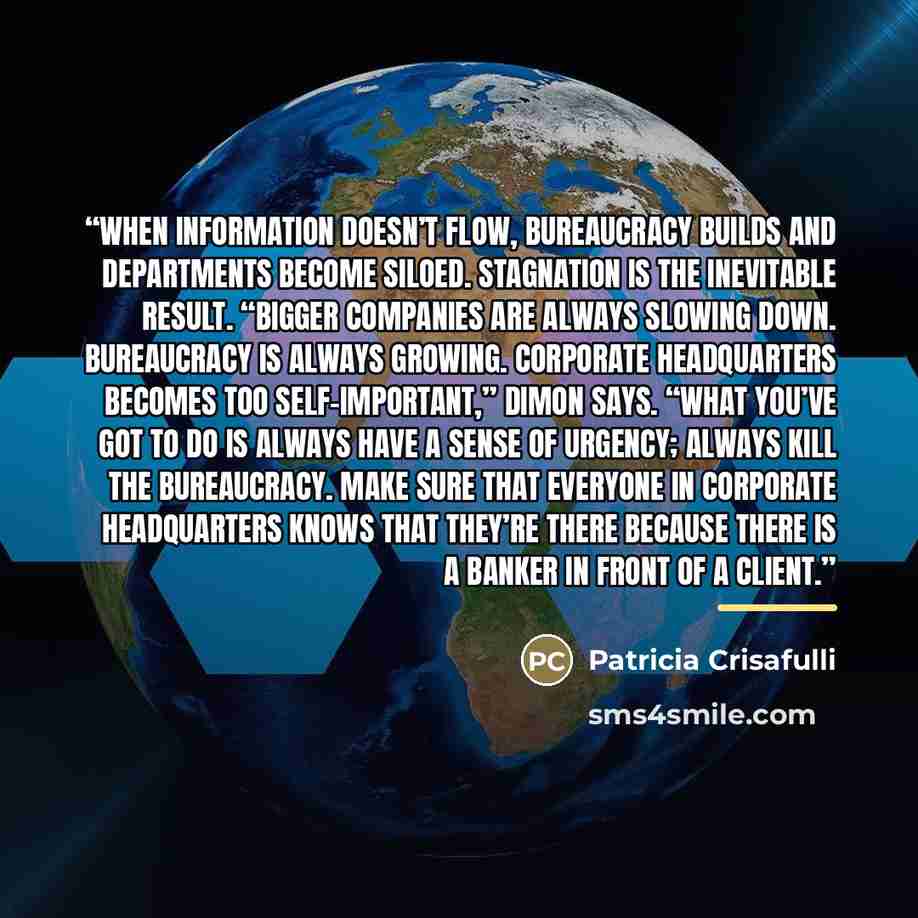 “When information doesn’t flow, bureaucracy builds and departments become siloed. Stagnation is the inevitable result. “Bigger companies are always slowing down. Bureaucracy is always growing. Corporate headquarters becomes too self-important,” Dimon says. “What you’ve got to do is always have a…” quote by Patricia Crisafulli