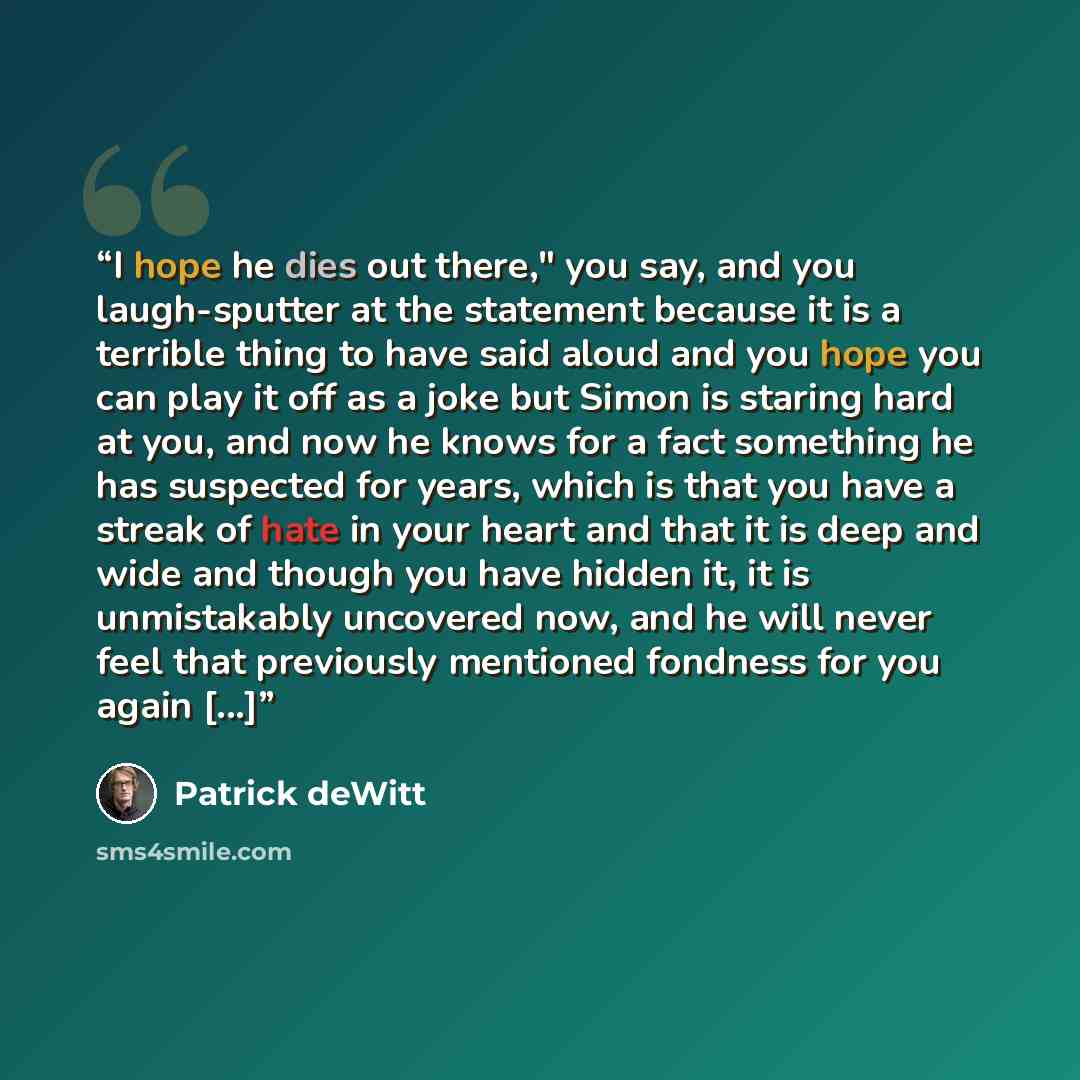 “I hope he dies out there," you say, and you laugh-sputter at the statement because it is a terrible thing to have said aloud and you hope you can play it off as a joke but Simon is staring hard at you, and now he knows for a fact something he has suspected for years, which is that you have a…” quote by Patrick deWitt