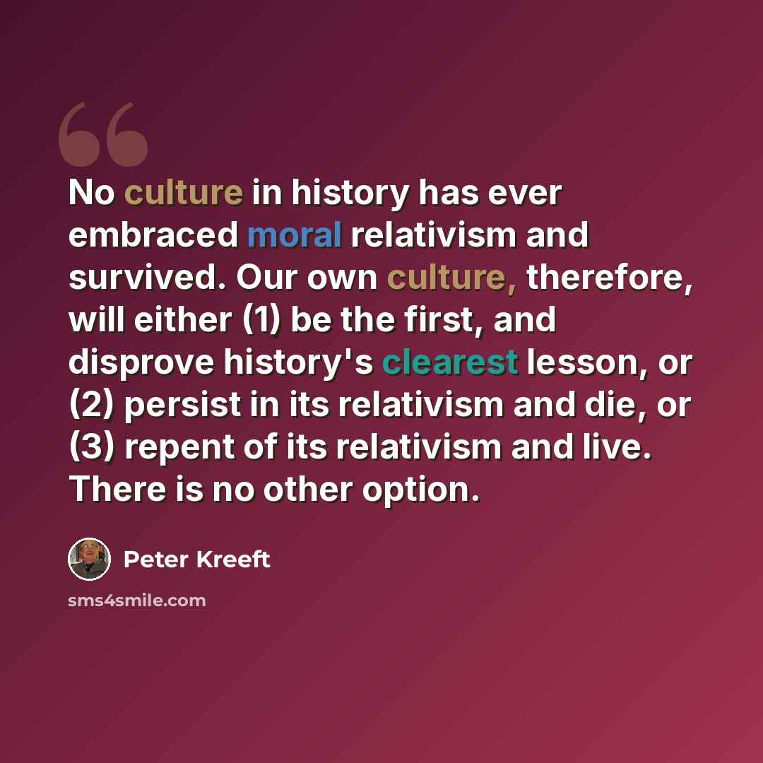 “No culture in history has ever embraced moral relativism and survived. Our own culture, therefore, will either (1) be the first, and disprove history's clearest lesson, or (2) persist in its relativism and die, or (3) repent of its relativism and live. There is no other option.” quote by Peter Kreeft